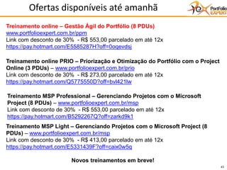 43
Ofertas disponíveis até amanhã
Treinamento online – Gestão Ágil do Portfólio (8 PDUs)
www.portfolioexpert.com.br/ppm
Link com desconto de 30% - R$ 553,00 parcelado em até 12x
https://pay.hotmart.com/E5585287H?off=0oqevdsj
Treinamento online PRIO – Priorização e Otimização do Portfólio com o Project
Online (3 PDUs) – www.portfolioexpert.com.br/prio
Link com desconto de 30% - R$ 273,00 parcelado em até 12x
https://pay.hotmart.com/Q5775550D?off=bvl421lw
Treinamento MSP Professional – Gerenciando Projetos com o Microsoft
Project (8 PDUs) – www.portfolioexpert.com.br/msp
Link com desconto de 30% - R$ 553,00 parcelado em até 12x
https://pay.hotmart.com/B5292267Q?off=zarkd9k1
Treinamento MSP Light – Gerenciando Projetos com o Microsoft Project (8
PDUs) – www.portfolioexpert.com.br/msp
Link com desconto de 30% - R$ 413,00 parcelado em até 12x
https://pay.hotmart.com/E5331439F?off=caix0w5q
Novos treinamentos em breve!
 
