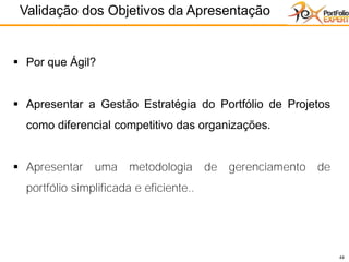 44
Validação dos Objetivos da Apresentação
44
▪ Por que Ágil?
▪ Apresentar a Gestão Estratégia do Portfólio de Projetos
como diferencial competitivo das organizações.
▪ Apresentar uma metodologia de gerenciamento de
portfólio simplificada e eficiente..
 