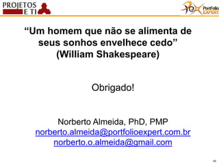 45
Obrigado!
“Um homem que não se alimenta de
seus sonhos envelhece cedo”
(William Shakespeare)
Norberto Almeida, PhD, PMP
norberto.almeida@portfolioexpert.com.br
norberto.o.almeida@gmail.com
 
