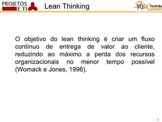 5
O objetivo do lean thinking é criar um fluxo
contínuo de entrega de valor ao cliente,
reduzindo ao máximo a perda dos recursos
organizacionais no menor tempo possível
(Womack e Jones, 1996).
Lean Thinking
5
 