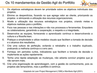 8
1. Os objetivos estratégicos devem ter prioridade sobre os objetivos individuais dos
projetos;
2. Elimine os desperdícios, focando no que agrega valor ao cliente, priorizando os
projetos e otimizando a utilização dos recursos organizacionais;
3. Nivele a utilização dos recursos estratégicos nos projetos, criando metas e
objetivos realistas para o portfólio;
4. Foco nas pessoas e nas interações e não nos processos e ferramentas. Empodere
os colaboradores, garantindo a cooperação, o respeito e a integridade;
5. Desenvolva as equipes, fornecendo o aprendizado contínuo e desenvolvendo a
cultura e a filosofia lean;
6. Pratique a simplicidade e utilize modelos visuais que facilitem a tomada de decisão
e o alcance dos resultados;
7. Crie uma cultura de perfeição, evitando o retrabalho e o trabalho duplicado,
praticando a melhoria contínua e o erro zero.
8. Forneça, em períodos curtos, indicadores que facilitem a tomada de decisão e
implemente as ações rapidamente.
9. Tenha uma rápida adaptação as mudanças, não adianta concluir projetos que já
não servem mais;
10. Crie uma organização de aprendizagem, com a gestão do conhecimento, pois os
projetos são temporários, mas o portfólio é contínuo.
Os 10 mandamentos da Gestão Agil do Portfólio
8 Adaptado de Lean Project Management (1996) e Manifesto Ágil (2001)
 