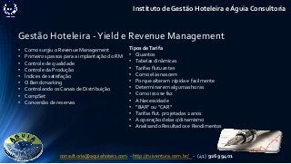 Gestão Hoteleira -Yield e Revenue Management
Instituto de Gestão Hoteleira e Águia Consultoria
• Como surgiu o Revenue Management
• Primeiros passos para a implantação do RM
• Controle de qualidade
• Controle da Produção
• Índices de satisfação
• O Benckmarking
• Controlando os Canais de Distribuição
• CompSet
• Conversão de reservas
Tipos deTarifa
• Quantos
• Tabelas dinâmicas
• Tarifas flutuantes
• Como elas nascem
• Porque alteram rápida e facilmente
• Determinar em algumas horas
• Como isso se faz
• A Necessidade
• “BAR” ou “CAR”
• Tarifas flut. projetadas 2 anos
• A operação delas c/dinamismo
• Analisando Resultados e Rendimentos
consultoria@aquiahoteis.com - http://ruiventura.com.br/ - (41) 9269 9401
 