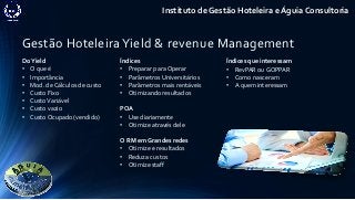 Gestão Hoteleira Yield & revenue Management
Instituto de Gestão Hoteleira e Águia Consultoria
DoYield
• O que é
• Importância
• Mod. de Cálculos de custo
• Custo Fixo
• CustoVariável
• Custo vazio
• Custo Ocupado (vendido)
Índices
• Preparar para Operar
• Parâmetros Universitários
• Parâmetros mais rentáveis
• Otimizando resultados
POA
• Use diariamente
• Otimize através dele
O RM em Grandes redes
• Otimize e resultados
• Reduza custos
• Otimize staff
Índices que interessam
• RevPAR ou GOPPAR
• Como nasceram
• A quem interessam
 