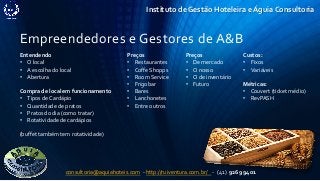 Instituto de Gestão Hoteleira e Águia Consultoria
Empreendedores e Gestores de A&B
Entendendo
• O local
• A escolha do local
• Abertura
Compra de local em funcionamento
• Tipos de Cardápio
• Quantidade de pratos
• Pratos do dia (como tratar)
• Rotatividade de cardápios
(buffet também tem rotatividade)
Preços
• Restaurantes
• Coffe Shopps
• Room Service
• Frigobar
• Bares
• Lanchonetes
• Entre outros
consultoria@aquiahoteis.com - http://ruiventura.com.br/ - (41) 9269 9401
Custos:
• Fixos
• Variáveis
Métricas:
• Couvert (ticket médio)
• RevPASH
Preços
• De mercado
• O nosso
• O de inventário
• Futuro
 