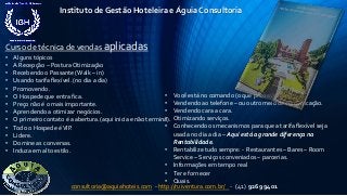 Instituto de Gestão Hoteleira e Águia Consultoria
consultoria@aquiahoteis.com - http://ruiventura.com.br/ - (41) 9269 9401
Curso de técnica de vendas aplicadas
• Alguns tópicos
• A Recepção – Postura Otimização
• Recebendo o Passante (Walk – in)
• Usando tarifa flexível. (no dia a dia)
• Promovendo.
• O Hospede que entra fica.
• Preço não é o mais importante.
• Aprendendo a otimizar negócios.
• O primeiro contato é a abertura.(aqui inicia e não termina).
• Todo o Hospede éVIP.
• Lidere.
• Domine as conversas.
• Induza em alto estilo.
• Você está no comando (o que precisa)
• Vendendo ao telefone – ou outro meio de comunicação.
• Vendendo cara a cara.
• Otimizando serviços.
• Conhecendo os mecanismos para que a tarifa flexível seja
usada no dia a dia – Aqui está a grande diferença na
Rentabilidade.
• Rentabilize tudo sempre: - Restaurantes – Bares – Room
Service – Serviços conveniados – parcerias.
• Informações em tempo real
• Ter e fornecer
• Quais.
 