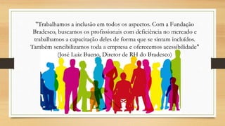 "Trabalhamos a inclusão em todos os aspectos. Com a Fundação
Bradesco, buscamos os profissionais com deficiência no mercado e
trabalhamos a capacitação deles de forma que se sintam incluídos.
Também sencibilizamos toda a empresa e oferecemos acessibilidade"
(José Luiz Bueno, Diretor de RH do Bradesco)
 
