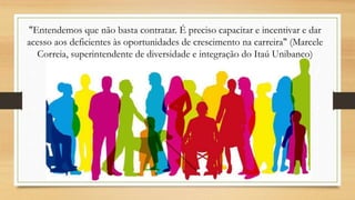 "Entendemos que não basta contratar. É preciso capacitar e incentivar e dar
acesso aos deficientes às oportunidades de crescimento na carreira" (Marcele
Correia, superintendente de diversidade e integração do Itaú Unibanco)
 