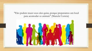 "Eles podem trazer seus cães-guias, porque preparamos um local
para acomodar os animais" (Marcele Correia)
 