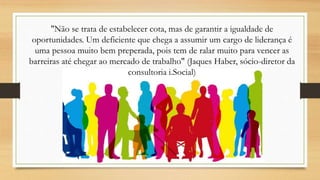 "Não se trata de estabelecer cota, mas de garantir a igualdade de
oportunidades. Um deficiente que chega a assumir um cargo de liderança é
uma pessoa muito bem preperada, pois tem de ralar muito para vencer as
barreiras até chegar ao mercado de trabalho" (Jaques Haber, sócio-diretor da
consultoria i.Social)
 