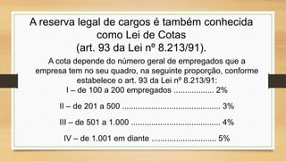 A reserva legal de cargos é também conhecida
como Lei de Cotas
(art. 93 da Lei nº 8.213/91).
A cota depende do número geral de empregados que a
empresa tem no seu quadro, na seguinte proporção, conforme
estabelece o art. 93 da Lei nº 8.213/91:
I – de 100 a 200 empregados .................. 2%
II – de 201 a 500 ............................................ 3%
III – de 501 a 1.000 ........................................ 4%
IV – de 1.001 em diante ............................. 5%
 