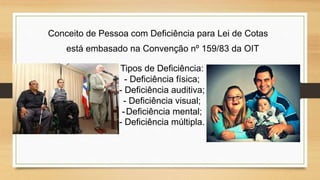 Conceito de Pessoa com Deficiência para Lei de Cotas
está embasado na Convenção nº 159/83 da OIT
Tipos de Deficiência:
- Deficiência física;
- Deficiência auditiva;
- Deficiência visual;
-Deficiência mental;
- Deficiência múltipla.
 