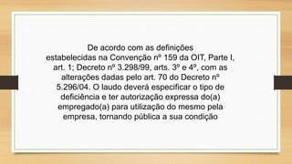 De acordo com as definições
estabelecidas na Convenção nº 159 da OIT, Parte I,
art. 1; Decreto nº 3.298/99, arts. 3º e 4º, com as
alterações dadas pelo art. 70 do Decreto nº
5.296/04. O laudo deverá especificar o tipo de
deficiência e ter autorização expressa do(a)
empregado(a) para utilização do mesmo pela
empresa, tornando pública a sua condição
 