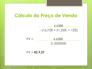 Cálculo do Preço de Venda
PV = 4,6388
1-(16,75% + 21,25% + 12%)
PV = 4,6388
0, 5000000
PV = R$ 9,27
 
