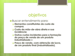 objetivos
 Buscar entendimento para:
 Elementos constituintes do custo da
compra;
 Custo da mão-de-obra direta e sua
incidência;
 Outros custos incidentes para a formação
do preço de venda de um produto
industrializado e
 Preço de venda, com obtenção de lucro,
de um produto final (industrializado).
 