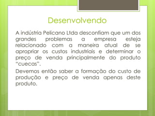 Desenvolvendo
A indústria Pelicano Ltda desconfiam que um dos
grandes problemas a empresa esteja
relacionado com a maneira atual de se
apropriar os custos industriais e determinar o
preço de venda principalmente do produto
“cuecas”.
Devemos então saber a formação do custo de
produção e preço de venda apenas deste
produto.
 