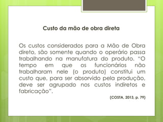 Custo da mão de obra direta
Os custos considerados para a Mão de Obra
direto, são somente quando o operário passa
trabalhando na manufatura do produto. “O
tempo em que os funcionários não
trabalharam nele (o produto) constitui um
custo que, para ser absorvido pela produção,
deve ser agrupado nos custos indiretos e
fabricação”.
(COSTA, 2013, p. 79)
 