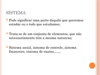 SISTEMA
 Pode significar uma parte daquilo que queremos
estudar ou o todo que estudamos;
 Trata-se de um conjunto de elementos, que não
necessariamente têm a mesma natureza;
 Sistema social, sistema de controle, sistema
financeiro, sistema de ensino........
 