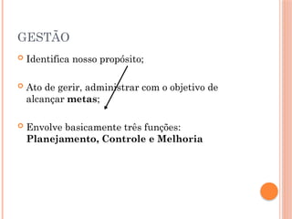 GESTÃO
 Identifica nosso propósito;
 Ato de gerir, administrar com o objetivo de
alcançar metas;
 Envolve basicamente três funções:
Planejamento, Controle e Melhoria
 