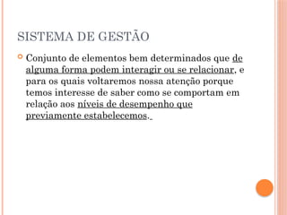 SISTEMA DE GESTÃO
 Conjunto de elementos bem determinados que de
alguma forma podem interagir ou se relacionar, e
para os quais voltaremos nossa atenção porque
temos interesse de saber como se comportam em
relação aos níveis de desempenho que
previamente estabelecemos.
 