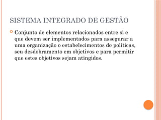 SISTEMA INTEGRADO DE GESTÃO
 Conjunto de elementos relacionados entre si e
que devem ser implementados para assegurar a
uma organização o estabelecimentos de políticas,
seu desdobramento em objetivos e para permitir
que estes objetivos sejam atingidos.
 