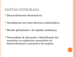 GESTÃO INTEGRADA
 Desenvolvimento Sustentável;
 Atendimento aos mais diversos stakeholders;
 Mundo globalizado e de rápidas mudanças;
 Necessidade de discussão e identificação dos
requisitos ou exigências necessários ao
desenvolvimento sustentável do negócio
 