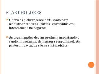 STAKEHOLDERS
 O termos é abrangente e utilizado para
identificar todas as “partes” envolvidas e/ou
interessadas no negócio:
 As organizações devem produzir impactando e
sendo impactadas, de maneira responsável. As
partes impactadas são os stakeholders;
 