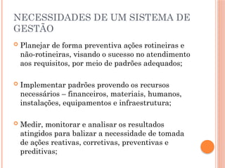NECESSIDADES DE UM SISTEMA DE
GESTÃO
 Planejar de forma preventiva ações rotineiras e
não-rotineiras, visando o sucesso no atendimento
aos requisitos, por meio de padrões adequados;
 Implementar padrões provendo os recursos
necessários – financeiros, materiais, humanos,
instalações, equipamentos e infraestrutura;
 Medir, monitorar e analisar os resultados
atingidos para balizar a necessidade de tomada
de ações reativas, corretivas, preventivas e
preditivas;
 
