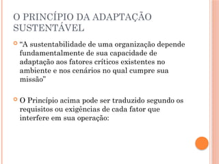 O PRINCÍPIO DA ADAPTAÇÃO
SUSTENTÁVEL
 “A sustentabilidade de uma organização depende
fundamentalmente de sua capacidade de
adaptação aos fatores críticos existentes no
ambiente e nos cenários no qual cumpre sua
missão”
 O Princípio acima pode ser traduzido segundo os
requisitos ou exigências de cada fator que
interfere em sua operação:
 