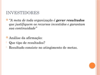 INVESTIDORES
 “A meta de toda organização é gerar resultados
que justifiquem os recursos investidos e garantam
sua continuidade”
 Análise da afirmação:
- Que tipo de resultados?
- Resultado consiste no atingimento de metas.
 