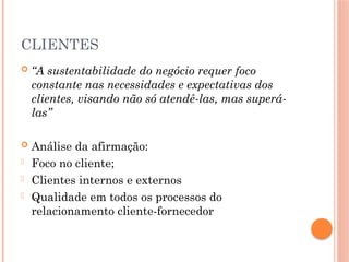 CLIENTES
 “A sustentabilidade do negócio requer foco
constante nas necessidades e expectativas dos
clientes, visando não só atendê-las, mas superá-
las”
 Análise da afirmação:
- Foco no cliente;
- Clientes internos e externos
- Qualidade em todos os processos do
relacionamento cliente-fornecedor
 