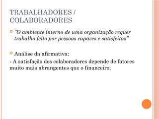 TRABALHADORES /
COLABORADORES
 “O ambiente interno de uma organização requer
trabalho feito por pessoas capazes e satisfeitas”
 Análise da afirmativa:
- A satisfação dos colaboradores depende de fatores
muito mais abrangentes que o financeiro;
 