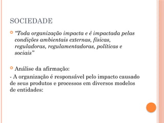 SOCIEDADE
 “Toda organização impacta e é impactada pelas
condições ambientais externas, físicas,
reguladoras, regulamentadoras, políticas e
sociais”
 Análise da afirmação:
- A organização é responsável pelo impacto causado
de seus produtos e processos em diversos modelos
de entidades:
 