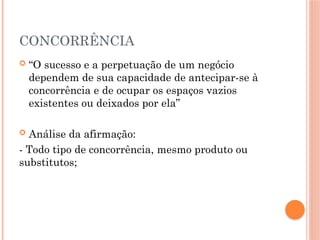 CONCORRÊNCIA
 “O sucesso e a perpetuação de um negócio
dependem de sua capacidade de antecipar-se à
concorrência e de ocupar os espaços vazios
existentes ou deixados por ela”
 Análise da afirmação:
- Todo tipo de concorrência, mesmo produto ou
substitutos;
 
