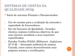 SISTEMAS DE GESTÃO DA
QUALIDADE (SGQ)
 Início de sistemas Formais e Documentados:
1. Uso de normas para a avaliação da extensão e
capacidade de fornecedores;
2. Era da Garantia da Qualidade : Grandes
clientes exigiam evidências objetivas de que
seus clientes atendiam a seus requisitos
especificados;
3. Estados Unidos (NASA, Militares) , Inglaterra
(2ª G.M. – detonação acidental de armas),
Canadá, entre outros desenvolveram suas
próprias normas e certificações;
 