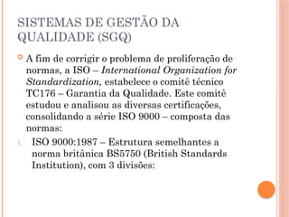 SISTEMAS DE GESTÃO DA
QUALIDADE (SGQ)
 A fim de corrigir o problema de proliferação de
normas, a ISO – International Organization for
Standardization, estabelece o comitê técnico
TC176 – Garantia da Qualidade. Este comitê
estudou e analisou as diversas certificações,
consolidando a série ISO 9000 – composta das
normas:
1. ISO 9000:1987 – Estrutura semelhantes a
norma britânica BS5750 (British Standards
Institution), com 3 divisões:
 