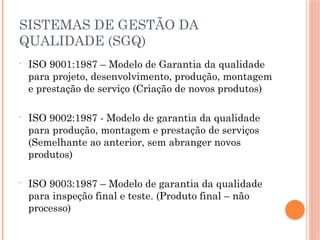 SISTEMAS DE GESTÃO DA
QUALIDADE (SGQ)
- ISO 9001:1987 – Modelo de Garantia da qualidade
para projeto, desenvolvimento, produção, montagem
e prestação de serviço (Criação de novos produtos)
- ISO 9002:1987 - Modelo de garantia da qualidade
para produção, montagem e prestação de serviços
(Semelhante ao anterior, sem abranger novos
produtos)
- ISO 9003:1987 – Modelo de garantia da qualidade
para inspeção final e teste. (Produto final – não
processo)
 