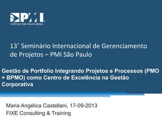 Título do Slide
Máximo de 2 linhas

13˚	
  Seminário	
  Internacional	
  de	
  Gerenciamento	
  
de	
  Projetos	
  –	
  PMI	
  São	
  Paulo
Gestão de Portfolio Integrando Projetos e Processos (PMO
+ BPMO) como Centro de Excelência na Gestão
Corporativa

Maria Angélica Castellani, 17-09-2013
FIXE Consulting & Training

 