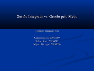 Gestão Integrada vs. Gestão pelo Medo


           Trabalho realizado por:

          Carlos Simões, 20050669
           Telmo Silva, 20050712
          Miguel Portugal, 20030896
 