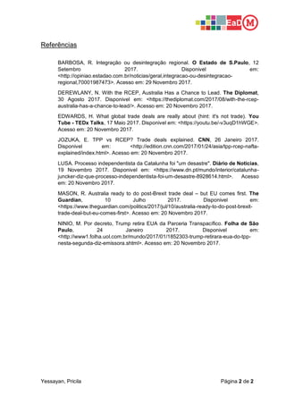 Yessayan, Pricila Página 2 de 2
Referências
BARBOSA, R. Integração ou desintegração regional. O Estado de S.Paulo, 12
Setembro 2017. Disponivel em:
<http://opiniao.estadao.com.br/noticias/geral,integracao-ou-desintegracao-
regional,70001987473>. Acesso em: 29 Novembro 2017.
DEREWLANY, N. With the RCEP, Australia Has a Chance to Lead. The Diplomat,
30 Agosto 2017. Disponivel em: <https://thediplomat.com/2017/08/with-the-rcep-
australia-has-a-chance-to-lead/>. Acesso em: 20 Novembro 2017.
EDWARDS, H. What global trade deals are really about (hint: it's not trade). You
Tube - TEDx Talks, 17 Maio 2017. Disponivel em: <https://youtu.be/-v3uqD1hWGE>.
Acesso em: 20 Novembro 2017.
JOZUKA, E. TPP vs RCEP? Trade deals explained. CNN, 26 Janeiro 2017.
Disponivel em: <http://edition.cnn.com/2017/01/24/asia/tpp-rcep-nafta-
explained/index.html>. Acesso em: 20 Novembro 2017.
LUSA. Processo independentista da Catalunha foi "um desastre". Diário de Noticias,
19 Novembro 2017. Disponivel em: <https://www.dn.pt/mundo/interior/catalunha-
juncker-diz-que-processo-independentista-foi-um-desastre-8928614.html>. Acesso
em: 20 Novembro 2017.
MASON, R. Australia ready to do post-Brexit trade deal – but EU comes first. The
Guardian, 10 Julho 2017. Disponivel em:
<https://www.theguardian.com/politics/2017/jul/10/australia-ready-to-do-post-brexit-
trade-deal-but-eu-comes-first>. Acesso em: 20 Novembro 2017.
NINIO, M. Por decreto, Trump retira EUA da Parceria Transpacífico. Folha de São
Paulo, 24 Janeiro 2017. Disponivel em:
<http://www1.folha.uol.com.br/mundo/2017/01/1852303-trump-retirara-eua-do-tpp-
nesta-segunda-diz-emissora.shtml>. Acesso em: 20 Novembro 2017.
 