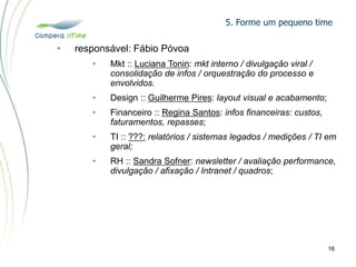 5. Forme um pequeno time
16
• responsável: Fábio Póvoa
• Mkt :: Luciana Tonin: mkt interno / divulgação viral /
consolidação de infos / orquestração do processo e
envolvidos.
• Design :: Guilherme Pires: layout visual e acabamento;
• Financeiro :: Regina Santos: infos financeiras: custos,
faturamentos, repasses;
• TI :: ???: relatórios / sistemas legados / medições / TI em
geral;
• RH :: Sandra Sofner: newsletter / avaliação performance,
divulgação / afixação / Intranet / quadros;
 