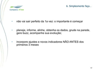 6. Simplesmente faça…
17
• não vai sair perfeito da 1a vez: o importante é começar
• planeje, informe, alinhe, obtenha os dados, grude na parede,
gere buzz, acompanhe sua evolução;
• incorpore ajustes e novos indicadores NÃO ANTES dos
primeiros 3 meses
 