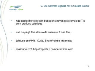 7. Use sistemas legados nos 12 meses iniciais
18
• não gaste dinheiro com bobagens novas e sistemas de TIs
com gráficos coloridos
• use o que já tem dentro de casa (se é que tem)
• (ab)use de PPTs, XLSs, SharePoint e Intranets;
• realidade cnT: http://reports.ti.comperantime.com
 
