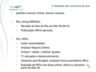 9. Relatórios são uma forma de arte
20
• padrões comuns: linhas, barras e pizzas;
• RIs: timing MENSAL.
• Revisão da lista de RIs em Mar 09 (M+3).
• Publicação offline apurada.
• PIs / KPIs:
• Listar necessidades;
• Analisar Reports Online;
• Criticar / validar / solicitar ajustes;
• TI: alocação e desenvolvimento;
• Gestores (pós-Budget): projeção futura quantitativa (RIs);
• Extração de KPIs com base online, diária ou semanal :: a
partir de Mar 09.
 