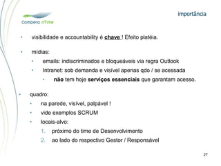 importância
27
• visibilidade e accountability é chave ! Efeito platéia.
• quadro:
• na parede, visível, palpável !
• vide exemplos SCRUM
• locais-alvo:
1. próximo do time de Desenvolvimento
2. ao lado do respectivo Gestor / Responsável
• mídias:
• emails: indiscriminados e bloqueáveis via regra Outlook
• Intranet: sob demanda e visível apenas qdo / se acessada
• não tem hoje serviços essenciais que garantam acesso.
 