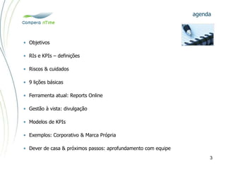 • Objetivos
• RIs e KPIs – definições
• Riscos & cuidados
• 9 lições básicas
• Ferramenta atual: Reports Online
• Gestão à vista: divulgação
• Modelos de KPIs
• Exemplos: Corporativo & Marca Própria
• Dever de casa & próximos passos: aprofundamento com equipe
agenda
3
 