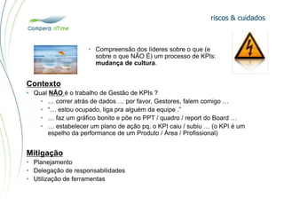riscos & cuidados
• Compreensão dos líderes sobre o que (e
sobre o que NÃO É) um processo de KPIs:
mudança de cultura.
Contexto
• Qual NÃO é o trabalho de Gestão de KPIs ?
• … correr atrás de dados … por favor, Gestores, falem comigo …
• “… estou ocupado, liga pra alguém da equipe .”
• … faz um gráfico bonito e põe no PPT / quadro / report do Board …
• … estabelecer um plano de ação pq. o KPI caiu / subiu … (o KPI é um
espelho da performance de um Produto / Área / Profissional)
Mitigação
• Planejamento
• Delegação de responsabilidades
• Utilização de ferramentas
 