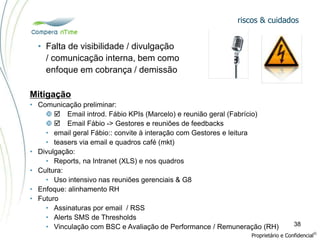 riscos & cuidados
Proprietário e Confidencial
©
38
• Falta de visibilidade / divulgação
/ comunicação interna, bem como
enfoque em cobrança / demissão
Mitigação
• Comunicação preliminar:
  Email introd. Fábio KPIs (Marcelo) e reunião geral (Fabrício)
  Email Fábio -> Gestores e reuniões de feedbacks
• email geral Fábio:: convite à interação com Gestores e leitura
• teasers via email e quadros café (mkt)
• Divulgação:
• Reports, na Intranet (XLS) e nos quadros
• Cultura:
• Uso intensivo nas reuniões gerenciais & G8
• Enfoque: alinhamento RH
• Futuro
• Assinaturas por email / RSS
• Alerts SMS de Thresholds
• Vinculação com BSC e Avaliação de Performance / Remuneração (RH)
 