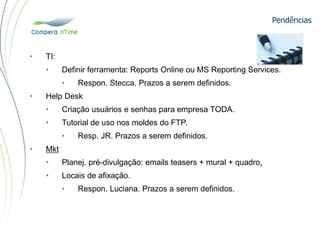 Pendências
• TI:
• Definir ferramenta: Reports Online ou MS Reporting Services.
• Respon. Stecca. Prazos a serem definidos.
• Help Desk
• Criação usuários e senhas para empresa TODA.
• Tutorial de uso nos moldes do FTP.
• Resp. JR. Prazos a serem definidos.
• Mkt
• Planej. pré-divulgação: emails teasers + mural + quadro.
• Locais de afixação.
• Respon. Luciana. Prazos a serem definidos.
 