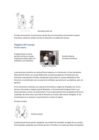No quiere estar allí.

En toda conversación, la persona que decide dar por terminada la conversación o quiere
marcharse, volverá el cuerpo o los pis en dirección a la salida más cercana.


Ángulos del cuerpo
Posición abierta:


El ángulo hacia el cual la
persona orienta su cuerpo                                      Posición abierta.
proporciona pistas sobre sus                                   Encuentro amistoso.
actitudes y sus relaciones.

                                     Ángulo a 90 grados


La persona que mantiene una actitud fuerte respecto a su interlocutor, lo hace situándose
directamente frente a el y es percibida como una persona agresiva. El interlocutor que
transmite, exactamente el mismo mensaje pero que coloca su cuerpo señalando en otra
dirección, es considerado como una persona confiada y que piensa en sus objetivos, pero no
agresiva.

En los encuentros amistosos nos colocamos formando un ángulo de 45 grados con la otra
persona, formando un ángulo total de 90 grados. La formación del triangulo invita a una
tercera persona a unirse a la conversación. Si una cuarta persona fuera aceptada se forma un
cuadrado y de entrar otra y otra más se formaría un círculo o dos nuevos triángulos. Si nos
encontramos en un ascensor, lo que hacemos es mover la cabeza.

Posición cerrada:




                      Intenta cautivar



Cuando dos personas quieren establecer una relación de intimidad, el ángulo de sus cuerpos
forma 0 grado, quedando uno al frente del otro. El hombre o la mujer que desea monopolizar
 