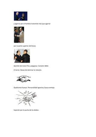y agarrar por el hombro transmite más que agarrar




por la parte superior del brazo.




Apretón de mano fría y pegajosa: Carácter débil.

El torno: Deseo de dominar la relación.




Quebranta huesos: Personalidad agresiva, busca ventaja.




Sujeción por la punta de los dedos:
 